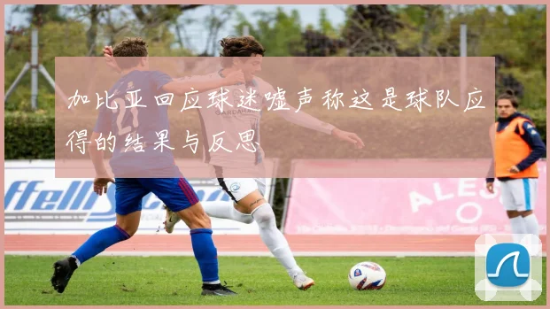 加比亚回应球迷嘘声称这是球队应得的结果与反思