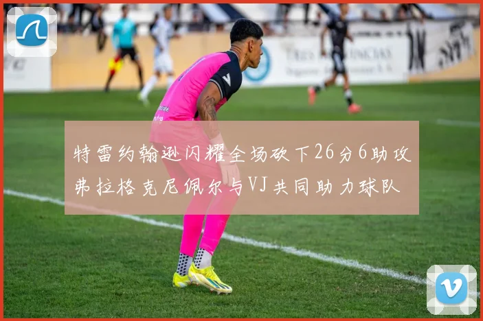 特雷约翰逊闪耀全场砍下26分6助攻弗拉格克尼佩尔与VJ共同助力球队表现出色