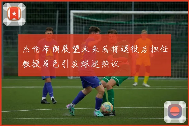 杰伦布朗展望未来或将退役后担任教授角色引发球迷热议
