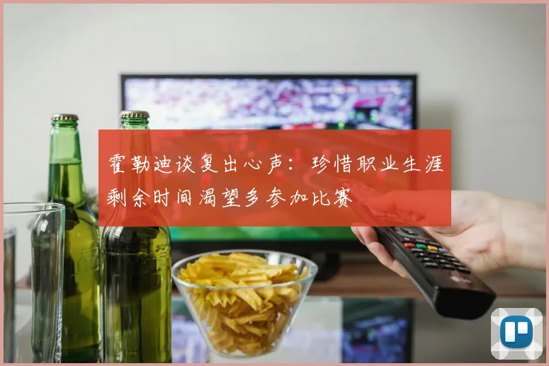 霍勒迪谈复出心声：珍惜职业生涯剩余时间渴望多参加比赛