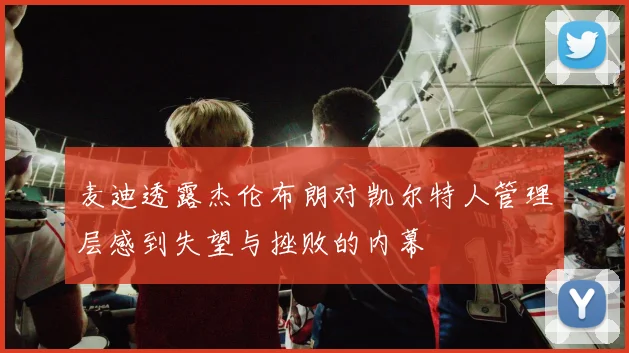 麦迪透露杰伦布朗对凯尔特人管理层感到失望与挫败的内幕