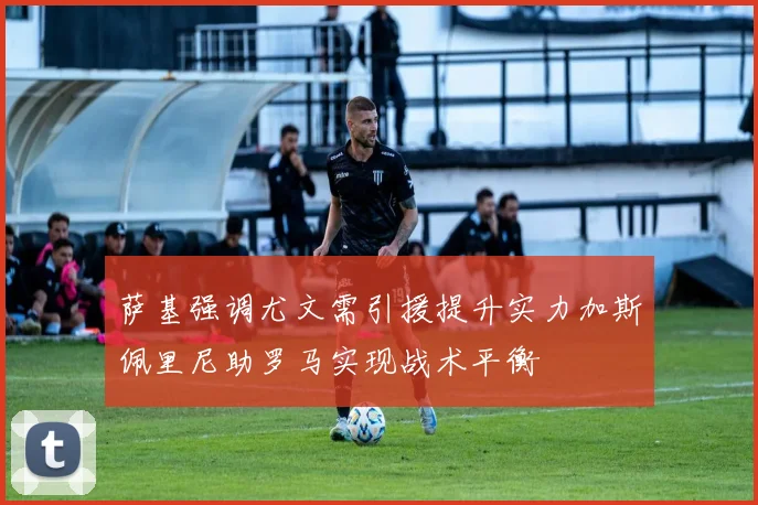 萨基强调尤文需引援提升实力加斯佩里尼助罗马实现战术平衡