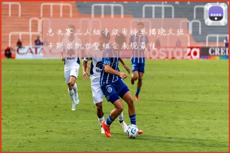 总决赛三人组净效率榜单揭晓文班卡斯尔凯尔登组合表现最佳