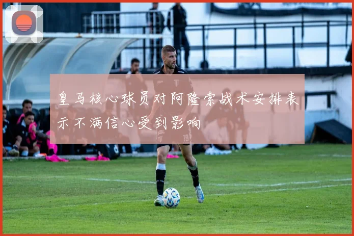 皇马核心球员对阿隆索战术安排表示不满信心受到影响