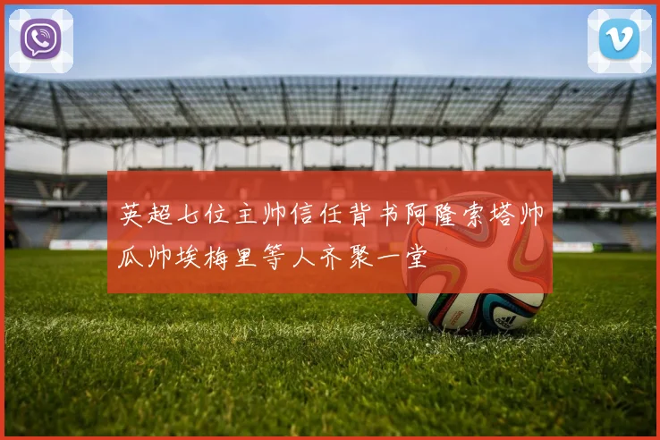 英超七位主帅信任背书阿隆索塔帅瓜帅埃梅里等人齐聚一堂