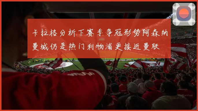卡拉格分析下赛季争冠形势阿森纳曼城仍是热门利物浦更接近曼联