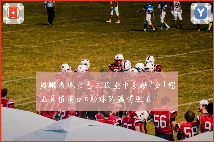周鹏表现出色三投全中贡献7分1帽正负值高达6助球队赢得胜利