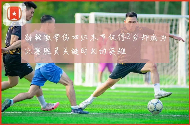 孙铭徽带伤回归末节仅得2分却成为比赛胜负关键时刻的英雄