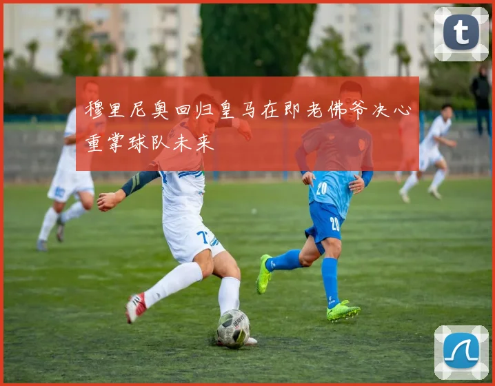 穆里尼奥回归皇马在即老佛爷决心重掌球队未来