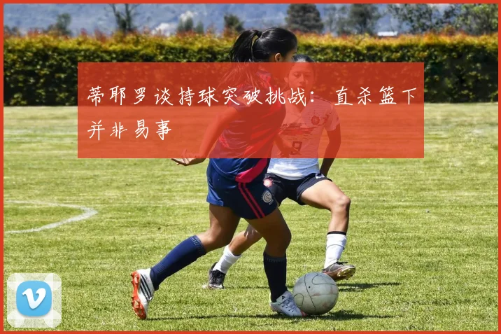 蒂耶罗谈持球突破挑战：直杀篮下并非易事