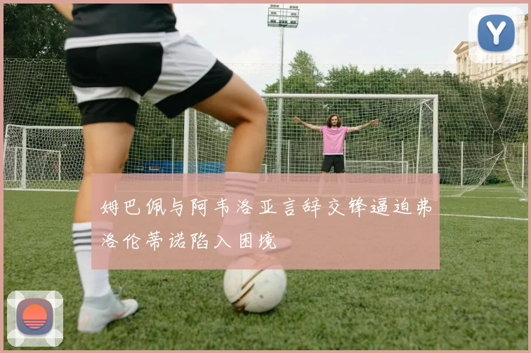 姆巴佩与阿韦洛亚言辞交锋逼迫弗洛伦蒂诺陷入困境